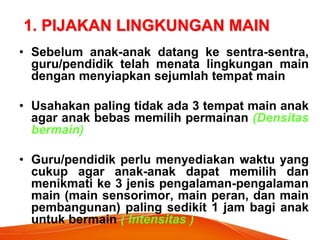 1. PIJAKAN LINGKUNGAN MAIN 
•Sebelum anak-anak datang ke sentra-sentra, guru/pendidik telah menata lingkungan main dengan menyiapkan sejumlah tempat main 
•Usahakan paling tidak ada 3 tempat main anak agar anak bebas memilih permainan (Densitas bermain) 
•Guru/pendidik perlu menyediakan waktu yang cukup agar anak-anak dapat memilih dan menikmati ke 3 jenis pengalaman-pengalaman main (main sensorimor, main peran, dan main pembangunan) paling sedikit 1 jam bagi anak untuk bermain ( Intensitas )  