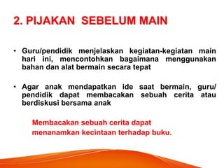 2. PIJAKAN SEBELUM MAIN 
•Guru/pendidik menjelaskan kegiatan-kegiatan main hari ini, mencontohkan bagaimana menggunakan bahan dan alat bermain secara tepat 
•Agar anak mendapatkan ide saat bermain, guru/ pendidik dapat membacakan sebuah cerita atau berdiskusi bersama anak 
Membacakan sebuah cerita dapat 
menanamkan kecintaan terhadap buku.  