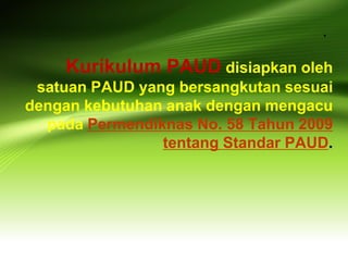 . 
Kurikulum PAUD disiapkan oleh satuan PAUD yang bersangkutan sesuai dengan kebutuhan anak dengan mengacu pada Permendiknas No. 58 Tahun 2009 tentang Standar PAUD.  