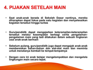 4. PIJAKAN SETELAH MAIN 
•Saat anak-anak berada di Sekolah Dasar nantinya, mereka diharapkan dapat fokus pada satu kegiatan dan menyelesaikan kegiatan tersebut hingga tuntas 
•Guru/pendidik dapat mengajarkan keterampilan-keterampilan tersebut melalui kesempatan berbagi cerita pengalaman- pengalaman main yang tadi dilakukan dalam sebuah lingkaran usai anak-anak bermain 
•Sebelum pulang, guru/pendidik juga dapat mengajak anak-anak membereskan bahan-bahan dan alat-alat main dan meminta untuk menatanya kembali ke tempat-tempatnya 
•Dengan cara ini anak belajar mengelompokkan dan mengelola lingkungan main secara tepat.  