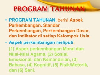 •PROGRAM TAHUNAN, berisi Aspek Perkembangan, Standar Perkembangan, Perkembangan Dasar, dan Indikator di setiap Kelompok Usia. 
•Aspek perkembangan meliputi: 
(1) Aspek perkembangan Moral dan Nilai-Nilai Agama, (2) Sosial, Emosional, dan Kemandirian, (3) Bahasa, (4) Kognitif, (5) Fisik/Motorik, dan (6) Seni.  