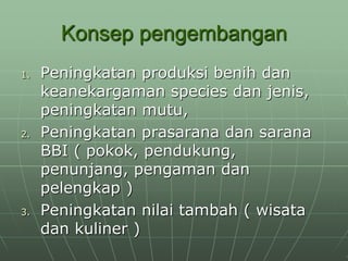 Konsep pengembangan
1. Peningkatan produksi benih dan
keanekargaman species dan jenis,
peningkatan mutu,
2. Peningkatan prasarana dan sarana
BBI ( pokok, pendukung,
penunjang, pengaman dan
pelengkap )
3. Peningkatan nilai tambah ( wisata
dan kuliner )
 