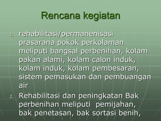 Rencana kegiatan
1. rehabilitasi/permanenisasi
prasarana pokok perkolaman
meliputi bangsal perbenihan, kolam
pakan alami, kolam calon induk,
kolam induk, kolam pembesaran,
sistem pemasukan dan pembuangan
air
2. Rehabilitasi dan peningkatan Bak
perbenihan meliputi pemijahan,
bak penetasan, bak sortasi benih,
 