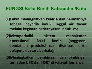 FUNGSI Balai Benih Kabupaten/Kota
(1)Lebih meningkatkan kinerja dan peranannya
sebagai peyedia induk unggul air tawar
melalui kegiatan perbanyakan induk PS;
(2)Memperbaiki sistem manajemen
operasional Balai Benih (anggaran,
pendataan produksi dan distribusi serta
pelaporan secara berkala);
(3)Meningkatkan pembinaan dan bimbingan
terhadap UPR dan HSRT di wilayah kerjanya
 