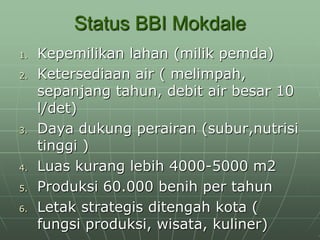 Status BBI Mokdale
1. Kepemilikan lahan (milik pemda)
2. Ketersediaan air ( melimpah,
sepanjang tahun, debit air besar 10
l/det)
3. Daya dukung perairan (subur,nutrisi
tinggi )
4. Luas kurang lebih 4000-5000 m2
5. Produksi 60.000 benih per tahun
6. Letak strategis ditengah kota (
fungsi produksi, wisata, kuliner)
 