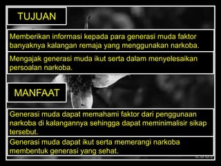 Memberikan informasi kepada para generasi muda faktor
banyaknya kalangan remaja yang menggunakan narkoba.
Mengajak generasi muda ikut serta dalam menyelesaikan
persoalan narkoba.
TUJUAN
MANFAAT
Generasi muda dapat memahami faktor dari penggunaan
narkoba di kalangannya sehingga dapat meminimalisir sikap
tersebut.
Generasi muda dapat ikut serta memerangi narkoba
membentuk generasi yang sehat.
 