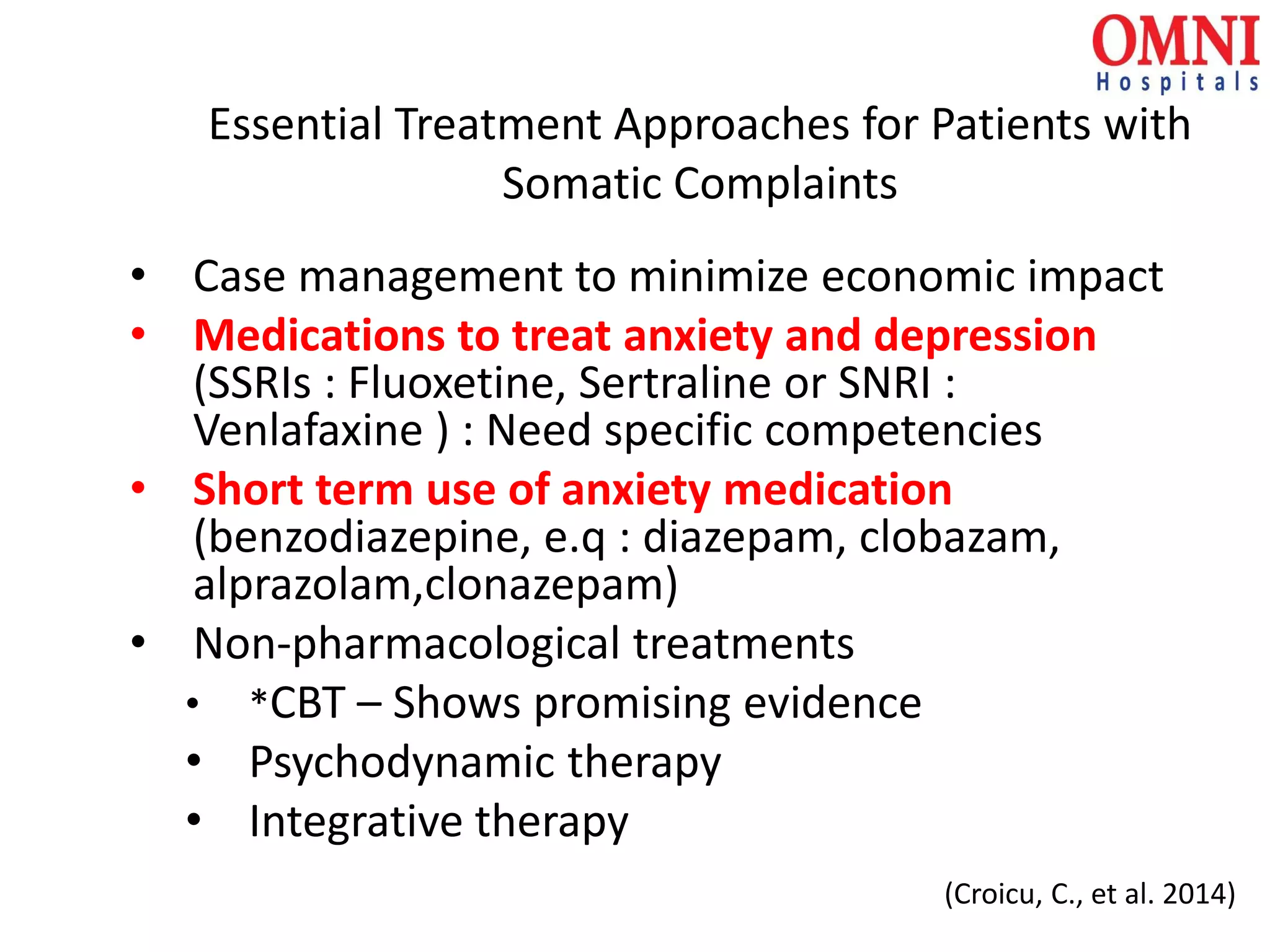 Essential Treatment Approaches for Patients with
Somatic Complaints
• Case management to minimize economic impact
• Medications to treat anxiety and depression
(SSRIs : Fluoxetine, Sertraline or SNRI :
Venlafaxine ) : Need specific competencies
• Short term use of anxiety medication
(benzodiazepine, e.q : diazepam, clobazam,
alprazolam,clonazepam)
• Non-pharmacological treatments
• *CBT – Shows promising evidence
• Psychodynamic therapy
• Integrative therapy
(Croicu, C., et al. 2014)
 