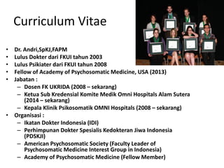 Curriculum Vitae
• Dr. Andri,SpKJ,FAPM
• Lulus Dokter dari FKUI tahun 2003
• Lulus Psikiater dari FKUI tahun 2008
• Fellow of Academy of Psychosomatic Medicine, USA (2013)
• Jabatan :
– Dosen FK UKRIDA (2008 – sekarang)
– Ketua Sub Kredensial Komite Medik Omni Hospitals Alam Sutera
(2014 – sekarang)
– Kepala Klinik Psikosomatik OMNI Hospitals (2008 – sekarang)
• Organisasi :
– Ikatan Dokter Indonesia (IDI)
– Perhimpunan Dokter Spesialis Kedokteran Jiwa Indonesia
(PDSKJI)
– American Psychosomatic Society (Faculty Leader of
Psychosomatic Medicine Interest Group in Indonesia)
– Academy of Psychosomatic Medicine (Fellow Member)
 