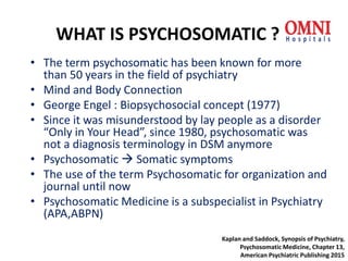 WHAT IS PSYCHOSOMATIC ?
• The term psychosomatic has been known for more
than 50 years in the field of psychiatry
• Mind and Body Connection
• George Engel : Biopsychosocial concept (1977)
• Since it was misunderstood by lay people as a disorder
“Only in Your Head”, since 1980, psychosomatic was
not a diagnosis terminology in DSM anymore
• Psychosomatic  Somatic symptoms
• The use of the term Psychosomatic for organization and
journal until now
• Psychosomatic Medicine is a subspecialist in Psychiatry
(APA,ABPN)
Kaplan and Saddock, Synopsis of Psychiatry,
Psychosomatic Medicine, Chapter 13,
American Psychiatric Publishing 2015
 