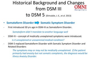 Historical Background and Changes
from DSM III
to DSM 5 (Dimsdale, J. E., et al. 2013)
• Somatoform Disorder Somatic Symptom Disorder
- First introduced 30 yrs ago in DSM-III as Somatoform Disorder.
Somatoform didn’t translate to another language well
- DSM-IV – concept of medically unexplained symptoms were introduced.
Is it unexplained or unexamined medical condition?
- DSM-5 replaced Somatoform Disorder with Somatic Symptom Disorder and
Related Disorders
The symptoms may or may not be medically unexplained. If the patient
primarily had anxiety but not somatic complaints, the diagnosis would be
Illness Anxiety Disorder.
 