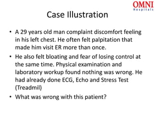 Case Illustration
• A 29 years old man complaint discomfort feeling
in his left chest. He often felt palpitation that
made him visit ER more than once.
• He also felt bloating and fear of losing control at
the same time. Physical examination and
laboratory workup found nothing was wrong. He
had already done ECG, Echo and Stress Test
(Treadmil)
• What was wrong with this patient?
 