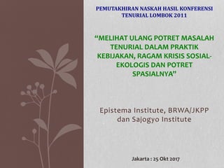 Epistema Institute, BRWA/JKPP
dan Sajogyo Institute
PEMUTAKHIRAN NASKAH HASIL KONFERENSI
TENURIAL LOMBOK 2011
“MELIHAT ULANG POTRET MASALAH
TENURIAL DALAM PRAKTIK
KEBIJAKAN, RAGAM KRISIS SOSIAL-
EKOLOGIS DAN POTRET
SPASIALNYA”
Jakarta : 25 Okt 2017
 