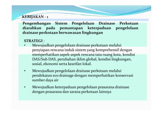 KEBIJAKAN - 1 
Pengembangan Sistem Pengelolaan Drainase Perkotaan 
diarahkan pada pemantapan keterpaduan pengelolaan 
drainase perkotaan berwawasan lingkungan 
STRATEGI : 
• Mewujudkan pengelolaan drainase perkotaan melalui 
penyiapan rencana induk sistem yang komprehensif dengan 
memperhatikan aspek-aspek rencana tata ruang kota, kondisi 
DAS/Sub DAS, perubahan iklim global, kondisi lingkungan, 
sosial, ekonomi serta kearifan lokal. 
• Mewujudkan pengelolaan drainase perkotaan melalui 
pendekatan eco drainage dengan memperhatikan konservasi 
sumber daya air 
• Mewujudkan keterpaduan pengelolaan prasarana drainase 
dengan prasarana dan sarana perkotaan lainnya 
 