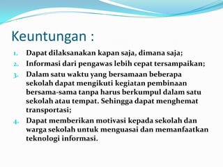 Keuntungan :
1. Dapat dilaksanakan kapan saja, dimana saja;
2. Informasi dari pengawas lebih cepat tersampaikan;
3. Dalam satu waktu yang bersamaan beberapa
   sekolah dapat mengikuti kegiatan pembinaan
   bersama-sama tanpa harus berkumpul dalam satu
   sekolah atau tempat. Sehingga dapat menghemat
   transportasi;
4. Dapat memberikan motivasi kepada sekolah dan
   warga sekolah untuk menguasai dan memanfaatkan
   teknologi informasi.
 