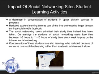 Impact Of Social Networking Sites Student
Learning Activities
 A decrease in concentration of students in upper division courses in
progress
 Reduced student learning time as part of the time only used to linger lamaan
surfing social media facebook
 The social networking users admitted their study time indeed has been
taken. On average the students of social networking users lose time
between 1-5 hours to 11-15 hours of study time every week to play on the
internet social networking.
 Concentration of these students are also learning to be reduced because of
concerns over social networking rather than academic achievement alone.

 
