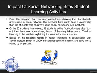 Impact Of Social Networking Sites Student
Learning Activities
 From the research that has been carried out, showing that the students
active users of social networks like facebook turns out to have a lower value
than the students who passively using social networking site facebook.
 Of the 30 students interviewed, 18 students active facebook users often turn
out their facebook open during hours of learning takes place. Tired of
listening to the teacher explaining the reason for hours lessons.
 Based on the research results in Yahoo Indonesia in collaboration with
Taylor Nelson Sofres in 2009, the largest users of internet are aged 15-19
years, by 64 percent.

 