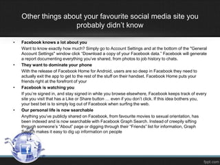 Other things about your favourite social media site you
probably didn’t know
•

•

•

•

Facebook knows a lot about you
Want to know exactly how much? Simply go to Account Settings and at the bottom of the "General
Account Settings" window click “Download a copy of your Facebook data.” Facebook will generate
a report documenting everything you’ve shared, from photos to job history to chats.
They want to dominate your phone
With the release of Facebook Home for Android, users are so deep in Facebook they need to
actually exit the app to get to the rest of the stuff on their handset. Facebook Home puts your
friends right at the forefront of your
Facebook is watching you
If you’re signed in, and stay signed in while you browse elsewhere, Facebook keeps track of every
site you visit that has a Like or Share button … even if you don’t click. If this idea bothers you,
your best bet is to simply log out of Facebook when surfing the web.
Our personal life is now searchable
Anything you’ve publicly shared on Facebook, from favourite movies to sexual orientation, has
been indexed and is now searchable with Facebook Graph Search. Instead of creepily sifting
through someone’s “About” page or digging through their “Friends” list for information, Graph
Search makes it easy to dig up information on people

 