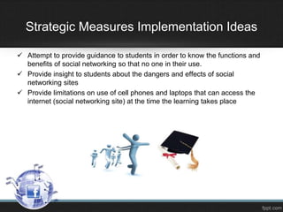 Strategic Measures Implementation Ideas
 Attempt to provide guidance to students in order to know the functions and
benefits of social networking so that no one in their use.
 Provide insight to students about the dangers and effects of social
networking sites
 Provide limitations on use of cell phones and laptops that can access the
internet (social networking site) at the time the learning takes place

 