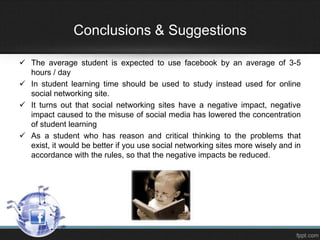 Conclusions & Suggestions
 The average student is expected to use facebook by an average of 3-5
hours / day
 In student learning time should be used to study instead used for online
social networking site.
 It turns out that social networking sites have a negative impact, negative
impact caused to the misuse of social media has lowered the concentration
of student learning
 As a student who has reason and critical thinking to the problems that
exist, it would be better if you use social networking sites more wisely and in
accordance with the rules, so that the negative impacts be reduced.

 