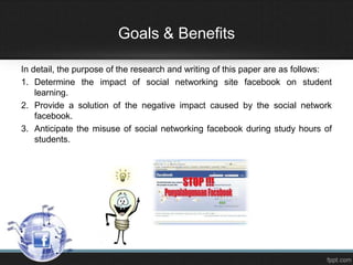 Goals & Benefits
In detail, the purpose of the research and writing of this paper are as follows:
1. Determine the impact of social networking site facebook on student
learning.
2. Provide a solution of the negative impact caused by the social network
facebook.
3. Anticipate the misuse of social networking facebook during study hours of
students.

 