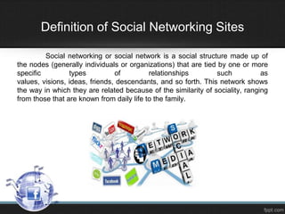 Definition of Social Networking Sites
Social networking or social network is a social structure made ​up of
the nodes (generally individuals or organizations) that are tied by one or more
specific
types
of
relationships
such
as
values​​, visions, ideas, friends, descendants, and so forth. This network shows
the way in which they are related because of the similarity of sociality, ranging
from those that are known from daily life to the family.

 