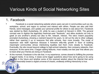 Various Kinds of Social Networking Sites
1. Facebook
•

•

Facebook is a social networking website where users can join in communities such as city,
workplace, school, and region to connect and interact with others. People can also add their
friends, send messages, and update your personal profile for others to see about him. Facebook
was started by Mark Zuckerberg, 23, while he was a student at Harvard in 2004. The general
concept was to digitize the legendary freshman-year “facebook,” and allow students not only to
gawk at one another’s photos but also to flirt, network, interact. The site’s instant popularity
prompted Zuckerberg, showing a restraint beyond his years, to roll out the site to other colleges
rather than opening it up to everyone first elite schools, then more broadly. The mode of
expansion was itself ingenious because it forswore willy-nilly growth in favor of building
meaningful communities whose interlocking loyalties tied them more closely to Facebook.
Eventually, the site moved beyond college to high-school networks, then company networks, then
everyone. At the same time, it began adding features, most notably one last year that allows you
to track what your friends are doing on Facebook.
At the moment, Facebook is the site that, in my experience, comes closest to fulfilling the promise
of social media. In so doing, it raises some bigger questions about how we’re going to be using
the Web in the future and whether some of the received wisdom about the Internet that we’re
headed inexorably toward a digital universe of chaotic, endlessly shifting interactivity is true.

 