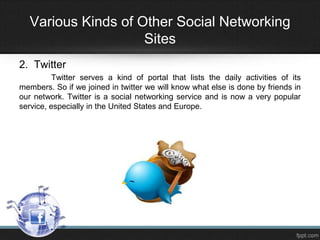 Various Kinds of Other Social Networking
Sites
2. Twitter
Twitter serves a kind of portal that lists the daily activities of its
members. So if we joined in twitter we will know what else is done by friends in
our network. Twitter is a social networking service and is now a very popular
service, especially in the United States and Europe.

 