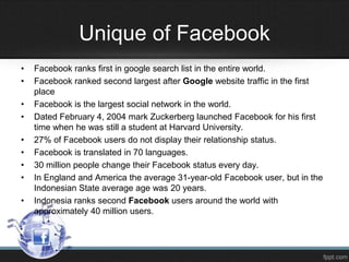 Unique of Facebook
•
•
•
•
•
•
•
•
•

Facebook ranks first in google search list in the entire world.
Facebook ranked second largest after Google website traffic in the first
place
Facebook is the largest social network in the world.
Dated February 4, 2004 mark Zuckerberg launched Facebook for his first
time when he was still a student at Harvard University.
27% of Facebook users do not display their relationship status.
Facebook is translated in 70 languages.
30 million people change their Facebook status every day.
In England and America the average 31-year-old Facebook user, but in the
Indonesian State average age was 20 years.
Indonesia ranks second Facebook users around the world with
approximately 40 million users.

 