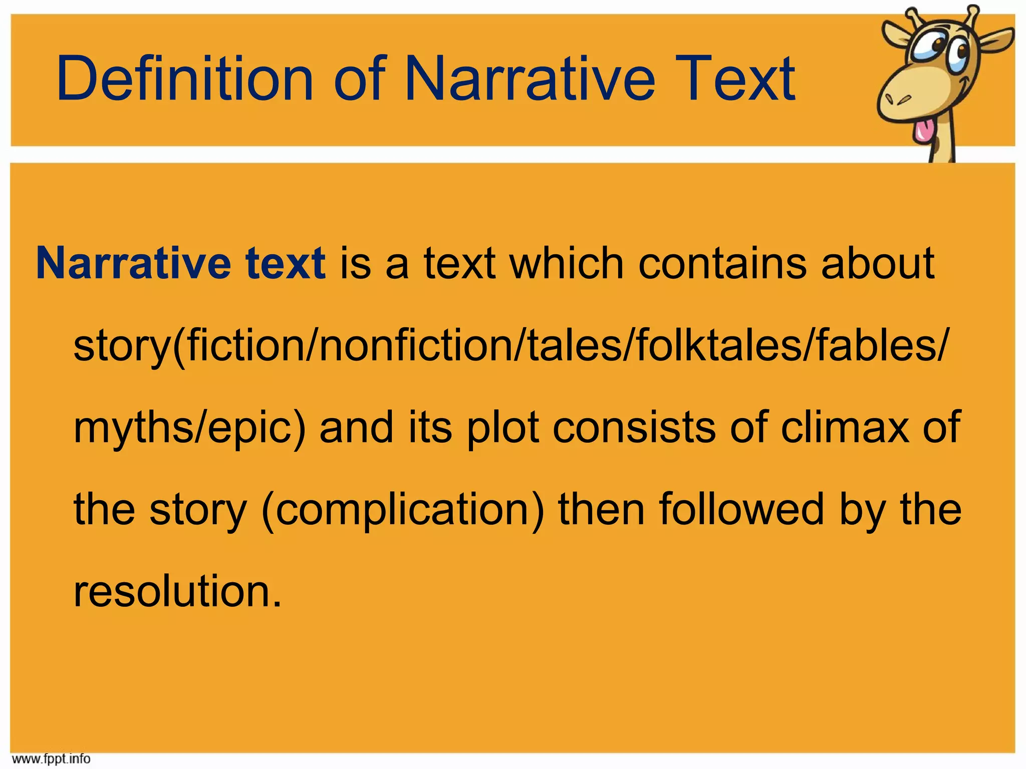 Definition of Narrative Text
Narrative text is a text which contains about
story(fiction/nonfiction/tales/folktales/fables/
myths/epic) and its plot consists of climax of
the story (complication) then followed by the
resolution.

 