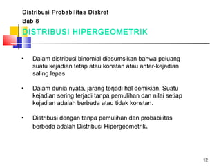 12
DISTRIBUSI HIPERGEOMETRIK
• Dalam distribusi binomial diasumsikan bahwa peluang
suatu kejadian tetap atau konstan atau antar-kejadian
saling lepas.
• Dalam dunia nyata, jarang terjadi hal demikian. Suatu
kejadian sering terjadi tanpa pemulihan dan nilai setiap
kejadian adalah berbeda atau tidak konstan.
• Distribusi dengan tanpa pemulihan dan probabilitas
berbeda adalah Distribusi Hipergeometrik.
Distribusi Probabilitas Diskret
Bab 8
 