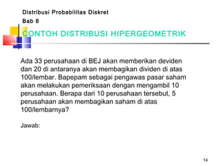 14
CONTOH DISTRIBUSI HIPERGEOMETRIK
Ada 33 perusahaan di BEJ akan memberikan deviden
dan 20 di antaranya akan membagikan dividen di atas
100/lembar. Bapepam sebagai pengawas pasar saham
akan melakukan pemeriksaan dengan mengambil 10
perusahaan. Berapa dari 10 perusahaan tersebut, 5
perusahaan akan membagikan saham di atas
100/lembarnya?
Jawab:
Distribusi Probabilitas Diskret
Bab 8
 
