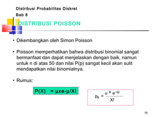 16
DISTRIBUSI POISSON
• Dikembangkan oleh Simon Poisson
• Poisson memperhatikan bahwa distribusi binomial sangat
bermanfaat dan dapat menjelaskan dengan baik, namun
untuk n di atas 50 dan nilai P(p) sangat kecil akan sulit
mendapatkan nilai binomialnya.
• Rumus:
Distribusi Probabilitas Diskret
Bab 8
P(X) = µxe-µ/X!
p =x
u x e-u
X!
 