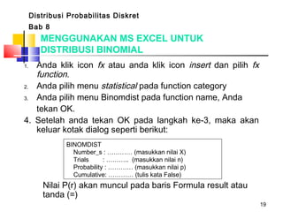 19
1. Anda klik icon fx atau anda klik icon insert dan pilih fx
function.
2. Anda pilih menu statistical pada function category
3. Anda pilih menu Binomdist pada function name, Anda
tekan OK.
4. Setelah anda tekan OK pada langkah ke-3, maka akan
keluar kotak dialog seperti berikut:
 BINOMDIST
Number_s : ………… (masukkan nilai X)
Trials : ……….. (masukkan nilai n)
Probability : ………… (masukkan nilai p)
Cumulative: ………… (tulis kata False)
Distribusi Probabilitas Diskret
Bab 8
MENGGUNAKAN MS EXCEL UNTUK
DISTRIBUSI BINOMIAL
Nilai P(r) akan muncul pada baris Formula result atau
tanda (=)
 