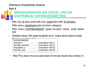 22
• Klik icon fx atau anda klik icon insert dan pilih fx function
• Pilih menu statistical pada function category
• Pilih menu HYPGEOMDIST pada function name, anda tekan
OK
• Setelah tekan OK pada langkah ke-3, maka akan keluar kotak
dialog seperti berikut
HYPGEOMDIST
Sampel_s : ………… (masukkan nilai r)
Number_sampel : ……….. (masukkan nilai n)
Population_s : ………… (masukkan nilai S)
Number_pop : ………… (masukkan nilai N)
• Nilai P(r) akan muncul pada baris Formula result atau tanda (=)
MENGGUNAKAN MS EXCEL UNTUK
DISTRIBUSI HIPERGEOMETRIK
Distribusi Probabilitas Diskret
Bab 8
 
