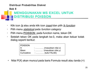 25
• Klik icon fx atau anda klik icon insert dan pilih fx function
• Pilih menu statistical pada function category
• Pilih menu POISSON pada function name, tekan OK
• Setelah tekan OK pada langkah ke-3, maka akan keluar kotak
dialog seperti berikut:
MENGGUNAKAN MS EXCEL UNTUK
DISTRIBUSI POISSON
Distribusi Probabilitas Diskret
Bab 8
• Nilai P(X) akan muncul pada baris Formula result atau tanda (=)
POISSON
X : ………… (masukkan nilai x)
Mean : ……….. (masukkan nilai µ)
Cumulative : ………… (tulis FALSE)
 