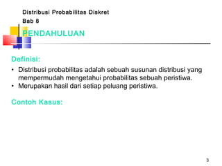 3
Distribusi Probabilitas Diskret
Bab 8
Definisi:
• Distribusi probabilitas adalah sebuah susunan distribusi yang
mempermudah mengetahui probabilitas sebuah peristiwa.
• Merupakan hasil dari setiap peluang peristiwa.
Contoh Kasus:
PENDAHULUAN
 