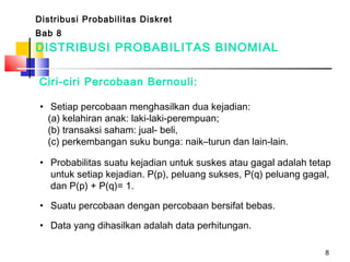 8
DISTRIBUSI PROBABILITAS BINOMIAL
Ciri-ciri Percobaan Bernouli:
• Setiap percobaan menghasilkan dua kejadian:
(a) kelahiran anak: laki-laki-perempuan;
(b) transaksi saham: jual- beli,
(c) perkembangan suku bunga: naik–turun dan lain-lain.
• Probabilitas suatu kejadian untuk suskes atau gagal adalah tetap
untuk setiap kejadian. P(p), peluang sukses, P(q) peluang gagal,
dan P(p) + P(q)= 1.
• Suatu percobaan dengan percobaan bersifat bebas.
• Data yang dihasilkan adalah data perhitungan.
Distribusi Probabilitas Diskret
Bab 8
 