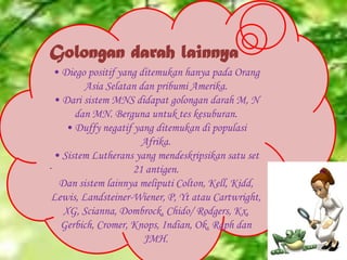 Golongan darah lainnya
• Diego positif yang ditemukan hanya pada Orang
Asia Selatan dan pribumi Amerika.
• Dari sistem MNS didapat golongan darah M, N
dan MN. Berguna untuk tes kesuburan.
• Duffy negatif yang ditemukan di populasi
Afrika.
• Sistem Lutherans yang mendeskripsikan satu set
.
21 antigen.
Dan sistem lainnya meliputi Colton, Kell, Kidd,
Lewis, Landsteiner-Wiener, P, Yt atau Cartwright,
XG, Scianna, Dombrock, Chido/ Rodgers, Kx,
Gerbich, Cromer, Knops, Indian, Ok, Raph dan
JMH.

 