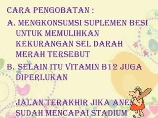 Cara Pengobatan :
a. Mengkonsumsi suplemen besi
untuk memulihkan
kekurangan sel darah
merah tersebut
b. Selain itu Vitamin B12 juga
diperlukan
Jalan Terakhir jika anemia
sudah mencapai stadium

 