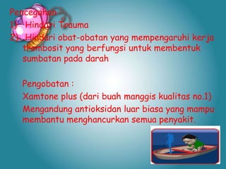 Pencegahan :
1) Hindari Trauma
2) Hindari obat-obatan yang mempengaruhi kerja
trombosit yang berfungsi untuk membentuk
sumbatan pada darah
Pengobatan :
Xamtone plus (dari buah manggis kualitas no.1)
Mengandung antioksidan luar biasa yang mampu
membantu menghancurkan semua penyakit.

 