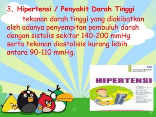 3. Hipertensi / Penyakit Darah Tinggi
tekanan darah tinggi yang diakibatkan
oleh adanya penyempitan pembuluh darah
dengan sistolis sekitar 140-200 mmHg
serta tekanan diastolisis kurang lebih
antara 90-110 mmHg.

 