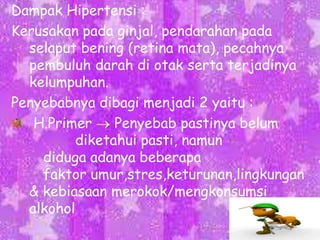 Dampak Hipertensi :
Kerusakan pada ginjal, pendarahan pada
selaput bening (retina mata), pecahnya
pembuluh darah di otak serta terjadinya
kelumpuhan.
Penyebabnya dibagi menjadi 2 yaitu :
H.Primer
Penyebab pastinya belum
diketahui pasti, namun
diduga adanya beberapa
faktor umur,stres,keturunan,lingkungan
& kebiasaan merokok/mengkonsumsi
alkohol

 
