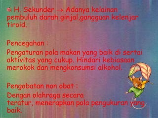 H. Sekunder
Adanya kelainan
pembuluh darah ginjal,gangguan kelenjar
tiroid.
Pencegahan :
Pengaturan pola makan yang baik di sertai
aktivitas yang cukup. Hindari kebiasaan
merokok dan mengkonsumsi alkohol.
Pengobatan non obat :
Dengan olahraga secara
teratur, menerapkan pola pengukuran yang
baik.

 