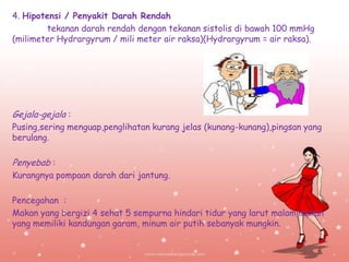 4. Hipotensi / Penyakit Darah Rendah
tekanan darah rendah dengan tekanan sistolis di bawah 100 mmHg
(milimeter Hydrargyrum / mili meter air raksa)(Hydrargyrum = air raksa).

Gejala-gejala :
Pusing,sering menguap,penglihatan kurang jelas (kunang-kunang),pingsan yang
berulang.

Penyebab :
Kurangnya pompaan darah dari jantung.
Pencegahan :
Makan yang bergizi 4 sehat 5 sempurna hindari tidur yang larut malam,makan
yang memiliki kandungan garam, minum air putih sebanyak mungkin.

 