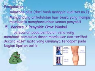 Pengobatan :
Xamtone plus (dari buah manggis kualitas no.1)
Mengandung antioksidan luar biasa yang mampu
membantu menghancurkan semua penyakit.
5. Varises / Penyakit Otot Nimbul
pelebaran pada pembuluh vena yang
membuat pembuluh dasar membesar dan terlihat
secara kasat mata yang umumnya terdapat pada
bagian lipatan betis.

 