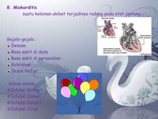 8. Miokarditis
suatu kelainan akibat terjadinya radang pada otot jantung.

Gejala-gejala :
Demam
Rasa sakit di dada
Rasa sakit di persendian
Kelelahan
Sesak Nafas
Sebab-sebab :
Infeksi Bakteri
Infeksi Jamur
Infeksi Parasit
Infeksi Virus

 