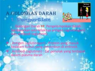 A.Golongan Darah
1. Pengertian
Golongan Darah
Pengelompokan darah
berdasarkan ada tidaknya antigen (aglutinogen)
dan antibodi (aglutinin).
 Antigen (aglutinogen) : Protein yang masuk
kedalam tubuh yang menimbun di eritrosit.
 Antibodi (aglutinin) : Zat penolak yang terdapat
dalam plasma darah

 