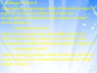 b. Golongan Darah B
Individu dengan golongan darah B memiliki antigen B
pada permukaan sel darah merahnya dan
menghasilkan antibodi terhadap antigen A dalam
serum darahnya.
c. Golongan Darah AB
Individu dengan golongan darah AB memiliki sel
darah merah dengan antigen A dan B serta tidak
menghasilkan antibodi terhadap antigen A maupun B.
d. Golongan Darah O
Individu dengan golongan darah O memiliki sel darah
tanpa antigen, tapi memproduksi antibodi terhadap
antigen A dan B.

 