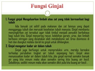 1. Fungsi ginjal Mengeluarkan limbah atau zat yang tidak bermanfaat bagi
tubuh
Ada banyak zat aditif pada makanan dan zat lainnya yang dapat
mengganggu tubuh dan merusak kesehatan tubuh manusia. Ginjal membantu
menyingkirkan zat tersebut agar tidak timbul menjadi penyakit berbahaya
bagi tubuh kita. Ginjal menyaring racun, kelebihan garam, urea, dan limbah
berbasis nitrogen yang diciptakan oleh metabolisme sel. Urea disintesis di
hati dan diangkut melalui darah ke ginjal untuk dihilangkan.
2. Ginjal mengatur kadar air dalam tubuh
Ginjal juga berfungsi untuk memproduksi urin, mereka bereaksi
terhadap perubahan tingkat air tubuh sepanjang hari. Ginjal akan
menyesuaikan kadar air dalam tubuh kita, jika ginjal normal semakin banyak
air yang kita minum maka akan semakin sering kita buang air kecil.
Sebaliknya, sedikit minum maka akan semakin dikit pula kita buang air kecil .
 