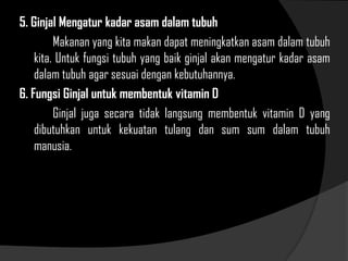 5. Ginjal Mengatur kadar asam dalam tubuh
Makanan yang kita makan dapat meningkatkan asam dalam tubuh
kita. Untuk fungsi tubuh yang baik ginjal akan mengatur kadar asam
dalam tubuh agar sesuai dengan kebutuhannya.
6. Fungsi Ginjal untuk membentuk vitamin D
Ginjal juga secara tidak langsung membentuk vitamin D yang
dibutuhkan untuk kekuatan tulang dan sum sum dalam tubuh
manusia.
 